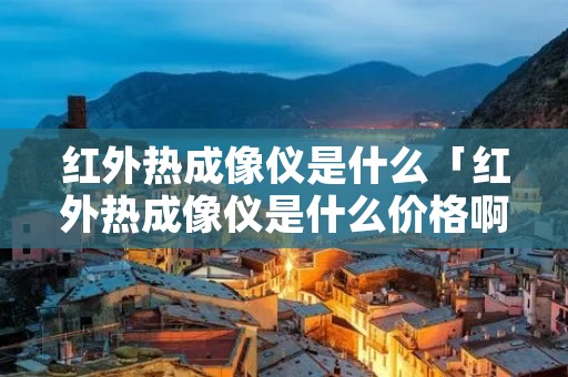 红外热成像仪是什么「红外热成像仪是什么价格啊」 红外热成像仪是什么「红外热成像仪是什么价格啊」