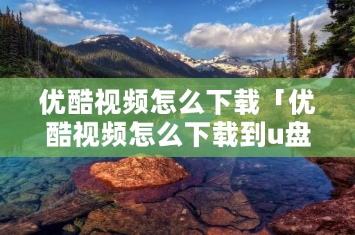 优酷视频怎么下载「优酷视频怎么下载到u盘」 优酷视频怎么下载「优酷视频怎么下载到u盘」