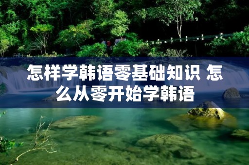 怎样学韩语零基础知识 怎么从零开始学韩语
