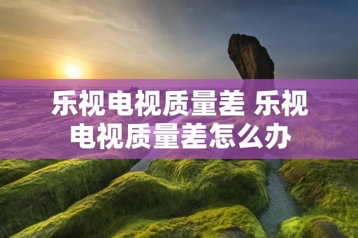 乐视电视质量差 乐视电视质量差怎么办 乐视电视质量差 乐视电视质量差怎么办
