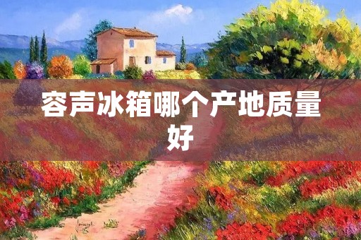 容声冰箱哪个产地质量好 容声冰箱哪个产地质量好