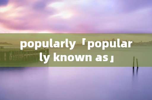popularly「popularly known as」