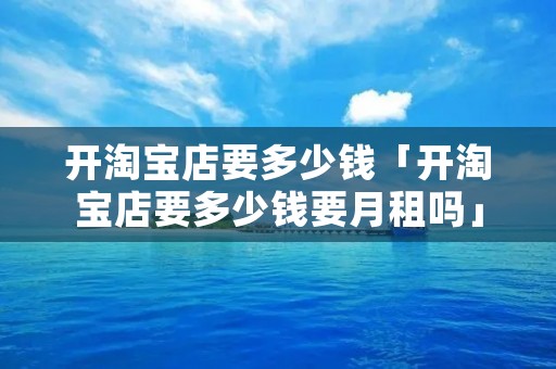 开淘宝店要多少钱「开淘宝店要多少钱要月租吗」