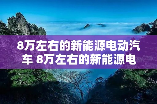 8万左右的新能源电动汽车 8万左右的新能源电动汽车哪吒