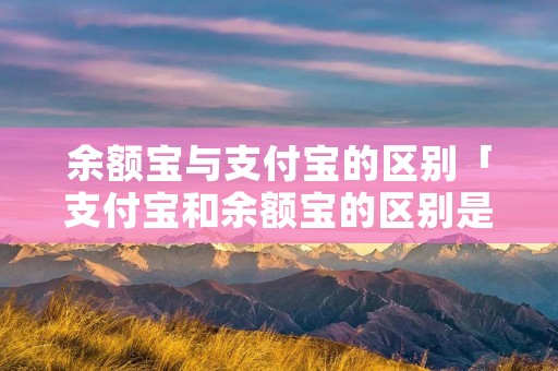 余额宝与支付宝的区别「支付宝和余额宝的区别是什么」