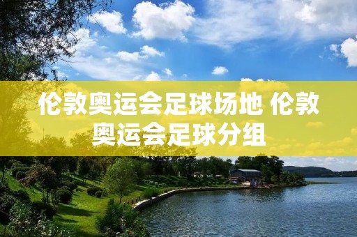 伦敦奥运会足球场地 伦敦奥运会足球分组