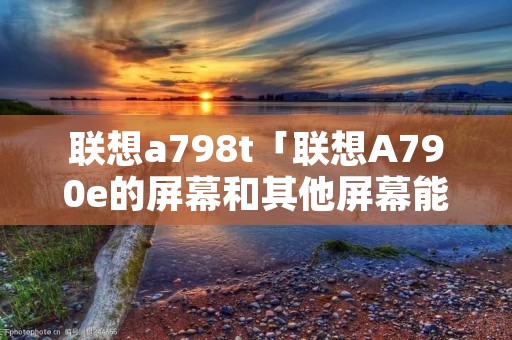 联想a798t「联想A790e的屏幕和其他屏幕能混用吗」 联想a798t「联想A790e的屏幕和其他屏幕能混用吗」