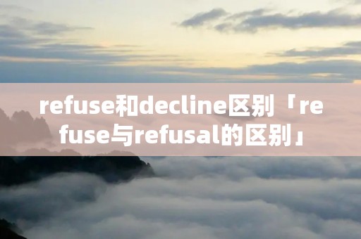 refuse和decline区别「refuse与refusal的区别」