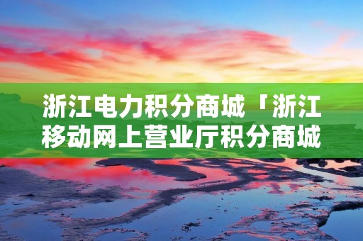 浙江电力积分商城「浙江移动网上营业厅积分商城」
