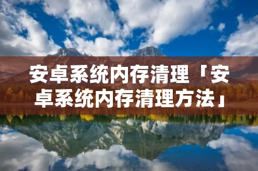 安卓系统内存清理「安卓系统内存清理方法」 安卓系统内存清理「安卓系统内存清理方法」