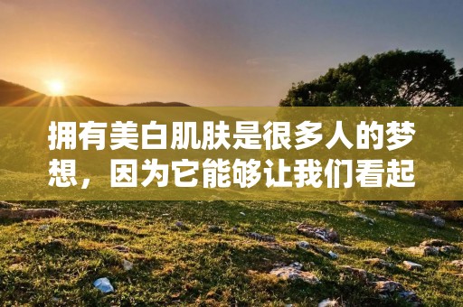 拥有美白肌肤是很多人的梦想,因为它能够让我们看起来更加年轻、健康和自信。而要实现这一目标,我们需要采取一些有效的方法来改善肌肤的色素沉着和暗沉问题。在本文中,我们将为您介绍一些皮肤美白的方法,帮助您拥有一张光滑、亮白的肌肤。 拥有美白肌肤是很多人的梦想,因为它能够让我们看起来更加年轻、健康和自信。而要实现这一目标,我们需要采取一些有效的方法来改善肌肤的色素沉着和暗沉问题。在本文中,我们将为您介绍一些皮肤美白的方法,帮助您拥有一张光滑、亮白的肌肤。