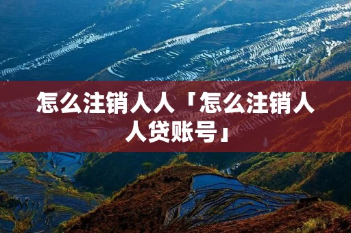 怎么注销人人「怎么注销人人贷账号」