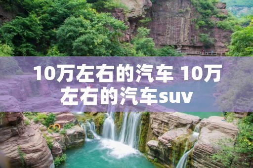 10万左右的汽车 10万左右的汽车suv 10万左右的汽车 10万左右的汽车suv