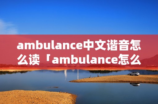 ambulance中文谐音怎么读「ambulance怎么读语音」 ambulance中文谐音怎么读「ambulance怎么读语音」