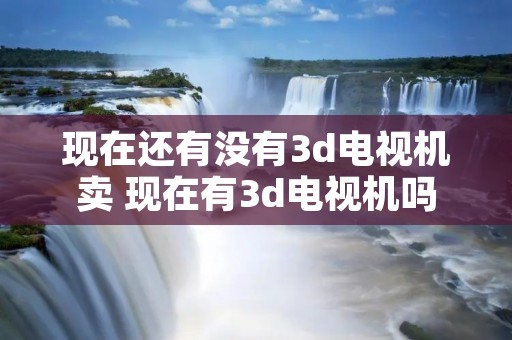 现在还有没有3d电视机卖 现在有3d电视机吗