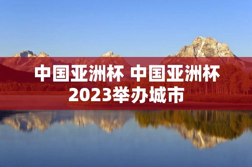 中国亚洲杯 中国亚洲杯2023举办城市 中国亚洲杯 中国亚洲杯2023举办城市