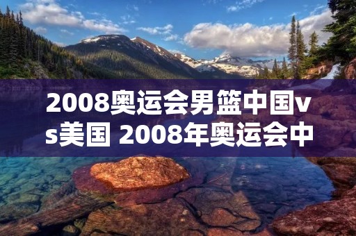 2008奥运会男篮中国vs美国 2008年奥运会中国男篮与美国男篮比赛视频