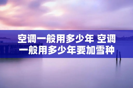 空调一般用多少年 空调一般用多少年要加雪种 空调一般用多少年 空调一般用多少年要加雪种
