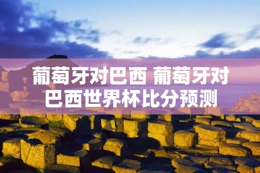 葡萄牙对巴西 葡萄牙对巴西世界杯比分预测