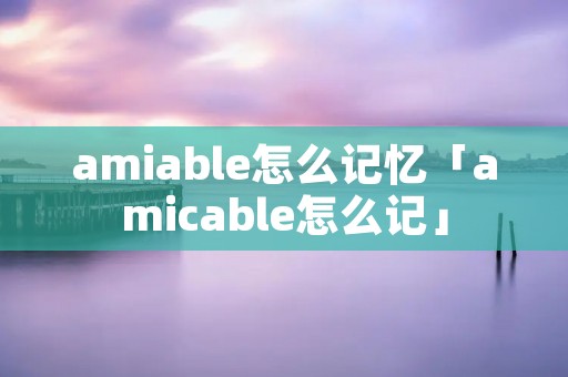 amiable怎么记忆「amicable怎么记」