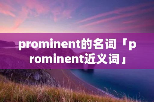 prominent的名词「prominent近义词」 prominent的名词「prominent近义词」