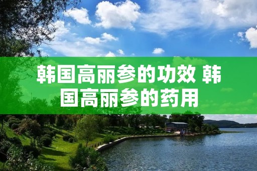韩国高丽参的功效 韩国高丽参的药用