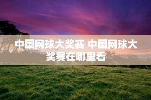 中国网球大奖赛 中国网球大奖赛在哪里看 中国网球大奖赛 中国网球大奖赛在哪里看