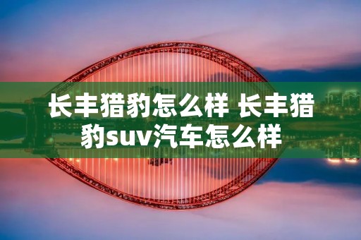 长丰猎豹怎么样 长丰猎豹suv汽车怎么样 长丰猎豹怎么样 长丰猎豹suv汽车怎么样
