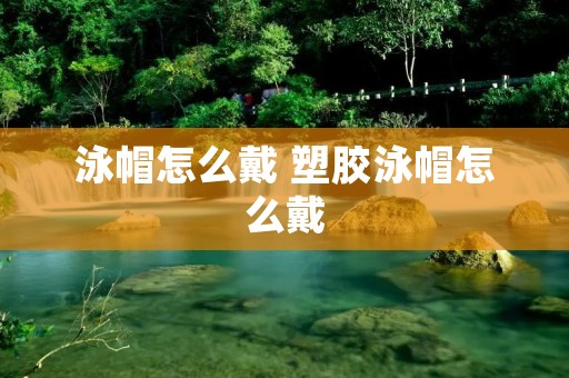 泳帽怎么戴 塑胶泳帽怎么戴