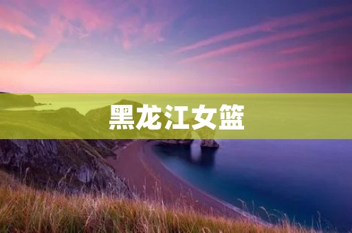 黑龙江女篮:打造冠军团队的奋斗之路 黑龙江女篮:打造冠军团队的奋斗之路