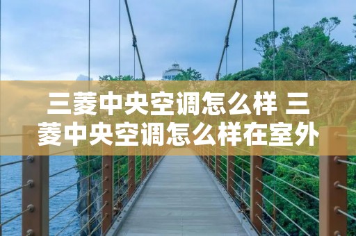 三菱中央空调怎么样 三菱中央空调怎么样在室外开机 三菱中央空调怎么样 三菱中央空调怎么样在室外开机