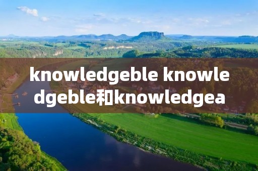 knowledgeble knowledgeble和knowledgeable的区别