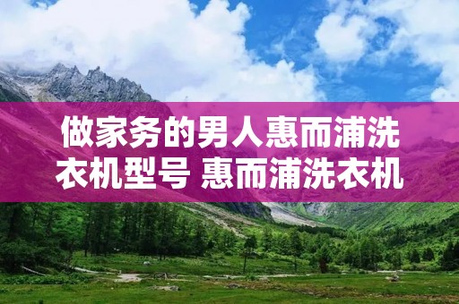 做家务的男人惠而浦洗衣机型号 惠而浦洗衣机哪个型号便宜又好用