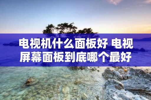 电视机什么面板好 电视屏幕面板到底哪个最好 电视机什么面板好 电视屏幕面板到底哪个最好