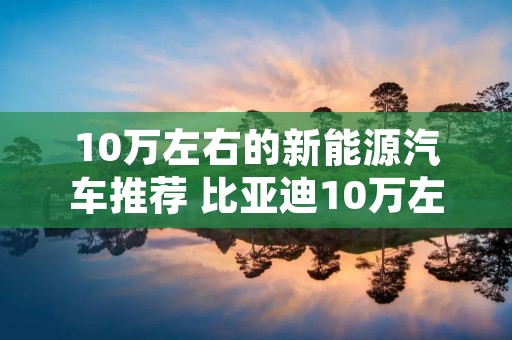 10万左右的新能源汽车推荐 比亚迪10万左右的新能源汽车推荐 10万左右的新能源汽车推荐 比亚迪10万左右的新能源汽车推荐