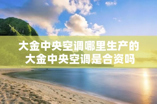 大金中央空调哪里生产的 大金中央空调是合资吗