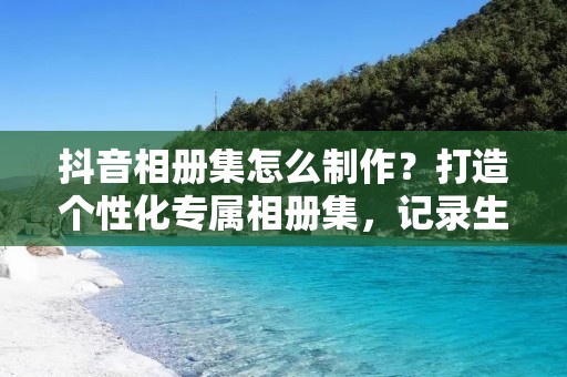 抖音相册集怎么制作?打造个性化专属相册集,记录生活点滴