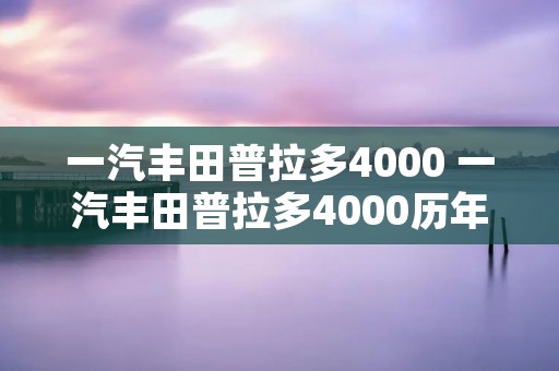 一汽丰田普拉多4000 一汽丰田普拉多4000历年所有车型 一汽丰田普拉多4000 一汽丰田普拉多4000历年所有车型