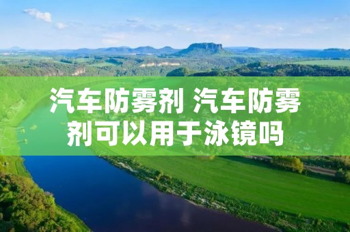 汽车防雾剂 汽车防雾剂可以用于泳镜吗 汽车防雾剂 汽车防雾剂可以用于泳镜吗
