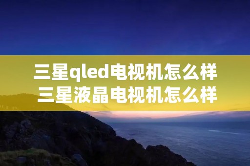 三星qled电视机怎么样 三星液晶电视机怎么样 三星qled电视机怎么样 三星液晶电视机怎么样