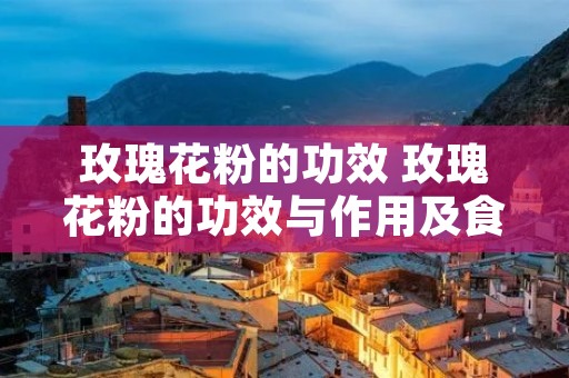 玫瑰花粉的功效 玫瑰花粉的功效与作用及食用方法
