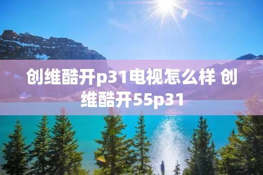创维酷开p31电视怎么样 创维酷开55p31 创维酷开p31电视怎么样 创维酷开55p31