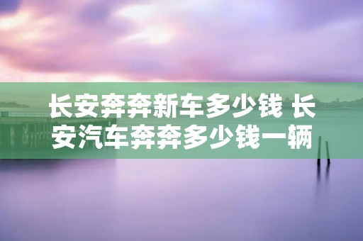 长安奔奔新车多少钱 长安汽车奔奔多少钱一辆