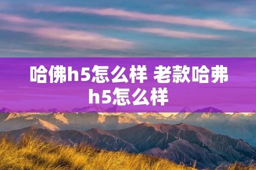 哈佛h5怎么样 老款哈弗h5怎么样 哈佛h5怎么样 老款哈弗h5怎么样