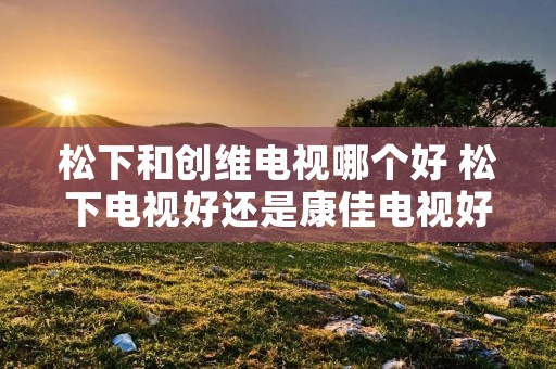 松下和创维电视哪个好 松下电视好还是康佳电视好