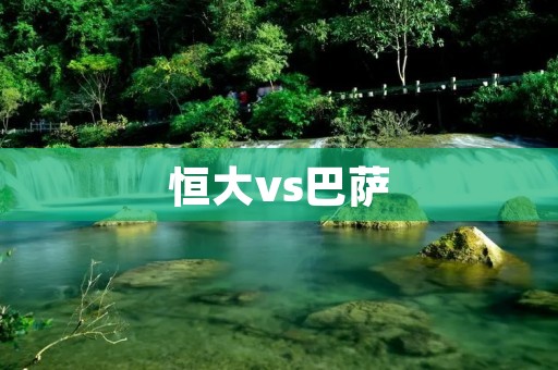 恒大vs巴萨:亚洲巨人与欧洲豪门的碰撞 恒大vs巴萨:亚洲巨人与欧洲豪门的碰撞
