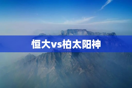 恒大vs柏太阳神:中超亚冠双线对决的火花碰撞 恒大vs柏太阳神:中超亚冠双线对决的火花碰撞