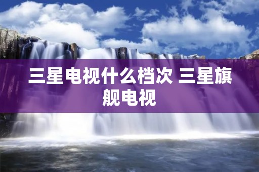 三星电视什么档次 三星旗舰电视