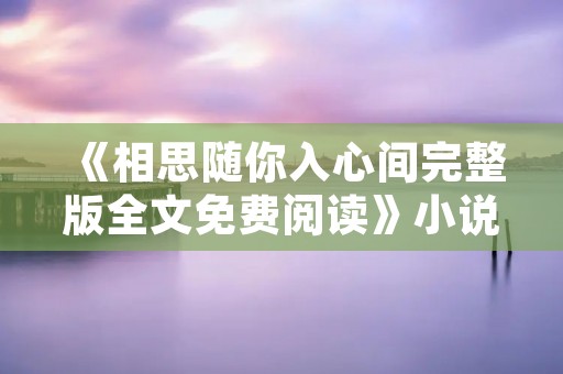 《相思随你入心间完整版全文免费阅读》小说全集简介