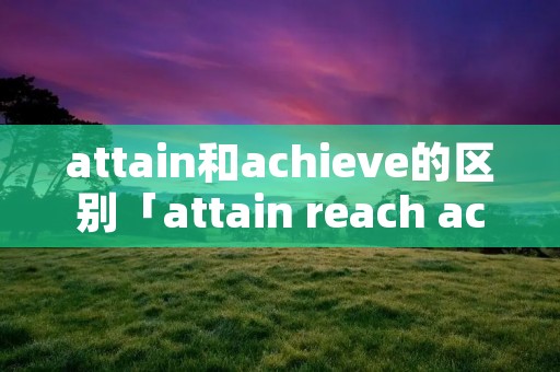 attain和achieve的区别「attain reach achieve arrive区别」